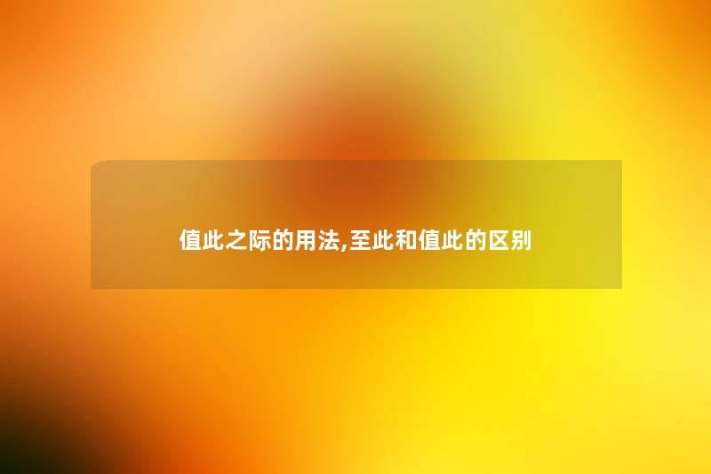 值此之际的用法,至此和值此的区别 值此之际的用法,至此和值此的区别