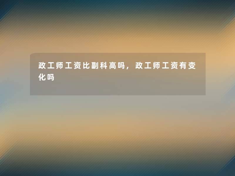 政工师工资比副科高吗,政工师工资有变化吗 政工师工资比副科高吗,政工师工资有变化吗