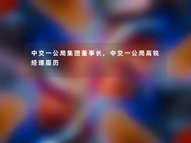 中交一公局集团董事长想象中哈,中交一公局高锐经理履历 中交一公局集团董事长想象中哈,中交一公局高锐经理履历