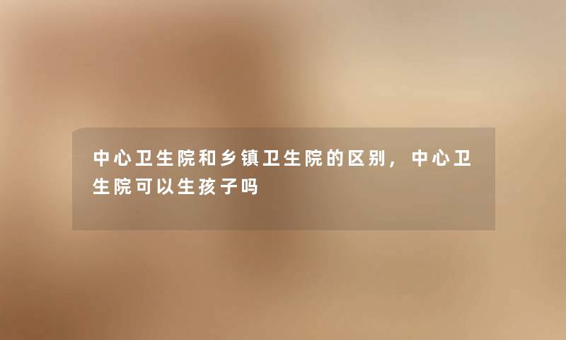 中心卫生院和乡镇卫生院的区别,中心卫生院可以生孩子吗 中心卫生院和乡镇卫生院的区别,中心卫生院可以生孩子吗