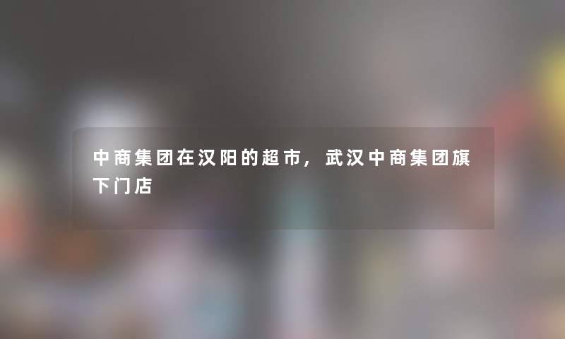 中商集团在汉阳的超市,武汉中商集团旗下门店 中商集团在汉阳的超市,武汉中商集团旗下门店