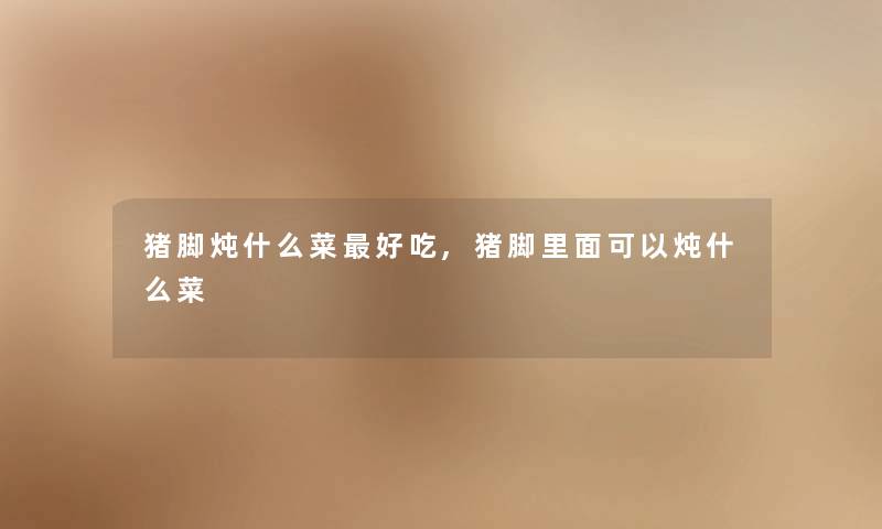 猪脚炖什么菜好吃,猪脚里面可以炖什么菜 猪脚炖什么菜好吃,猪脚里面可以炖什么菜