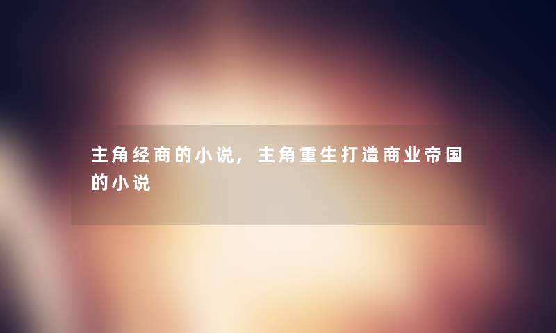 主角经商的小说,主角重生打造商业帝国的小说 主角经商的小说,主角重生打造商业帝国的小说