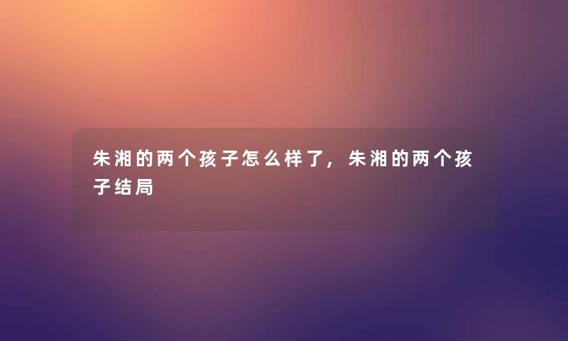 朱湘的两个孩子怎么样了,朱湘的两个孩子结局 朱湘的两个孩子怎么样了,朱湘的两个孩子结局