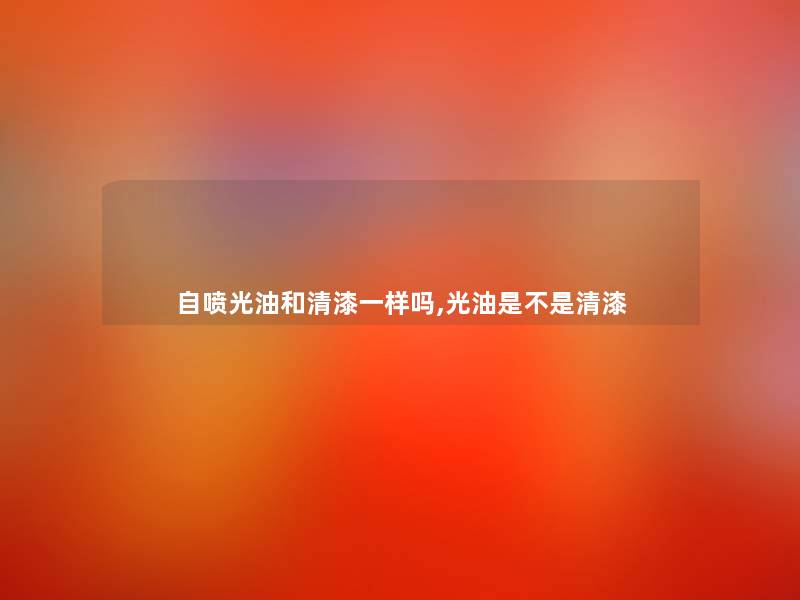 自喷光油和清漆一样吗,光油是不是清漆 自喷光油和清漆一样吗,光油是不是清漆