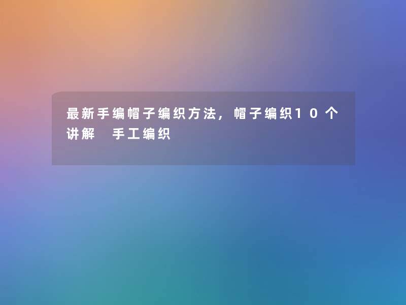 新手编帽子编织方法,帽子编织10个讲解 手工编织 新手编帽子编织方法,帽子编织10个讲解 手工编织