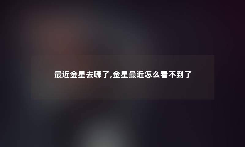 近金星去哪了,金星近怎么看不到了 近金星去哪了,金星近怎么看不到了