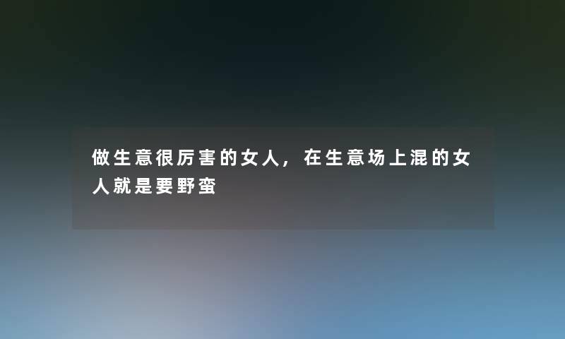 做生意很厉害的女人,在生意场上混的女人就是要野蛮