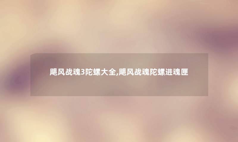 飓风战魂3陀螺大全,飓风战魂陀螺进魂匣 飓风战魂3陀螺大全,飓风战魂陀螺进魂匣