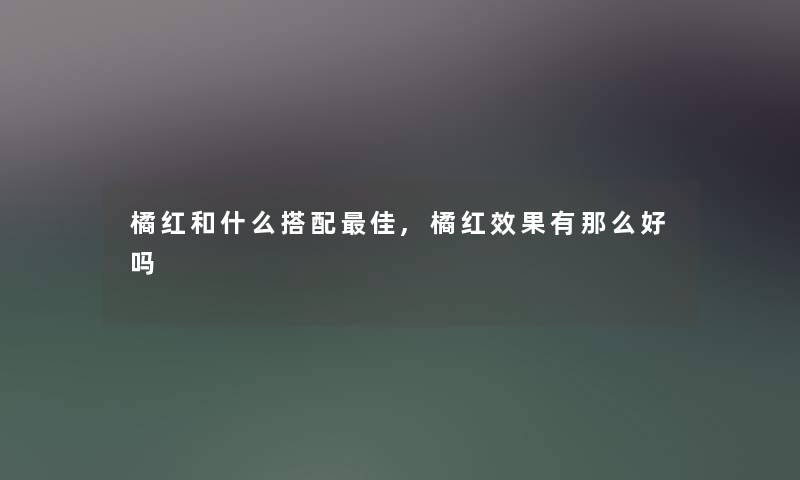 橘红和什么搭配理想,橘红效果有好吗 橘红和什么搭配理想,橘红效果有好吗