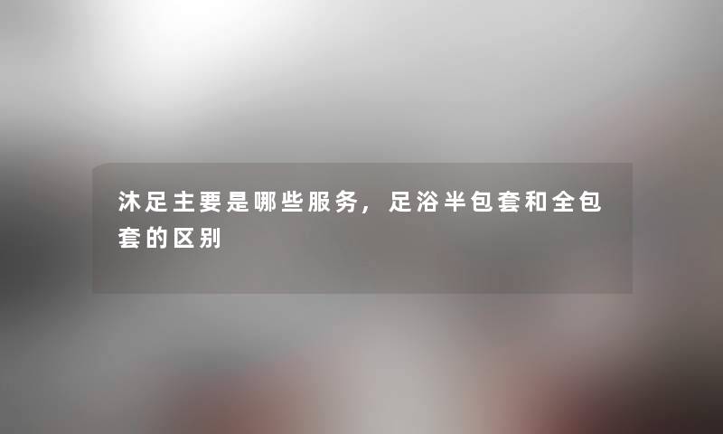 沐足主要是哪些服务,足浴半包套和全包套的区别