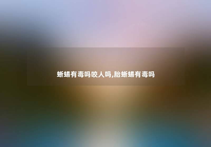 蜥蜴有毒吗咬人吗,胎蜥蜴有毒吗 蜥蜴有毒吗咬人吗,胎蜥蜴有毒吗