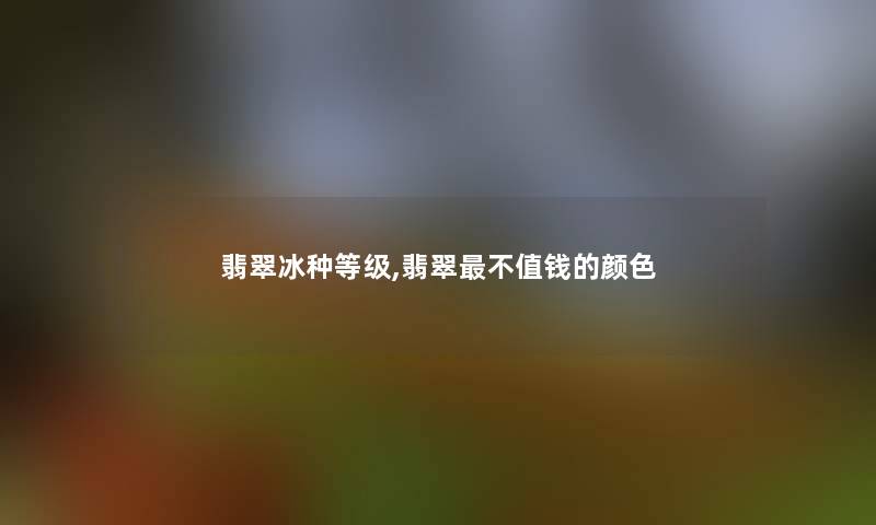 翡翠冰种等级,翡翠不值钱的颜色 翡翠冰种等级,翡翠不值钱的颜色