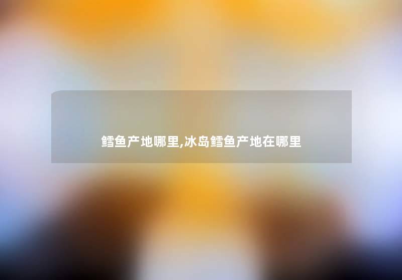 鳕鱼产地哪里,冰岛鳕鱼产地在哪里 鳕鱼产地哪里,冰岛鳕鱼产地在哪里
